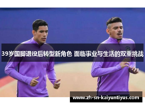 39岁国脚退役后转型新角色 面临事业与生活的双重挑战