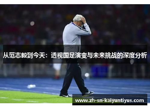 从范志毅到今天：透视国足演变与未来挑战的深度分析