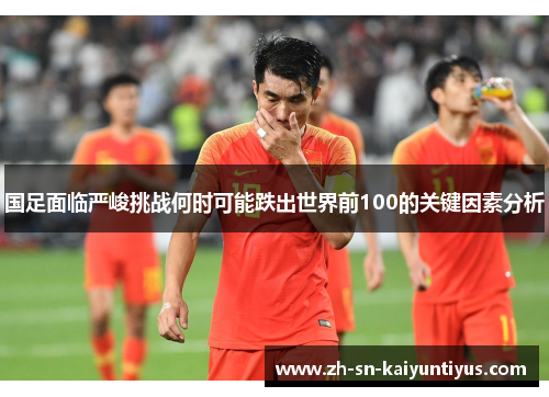 国足面临严峻挑战何时可能跌出世界前100的关键因素分析