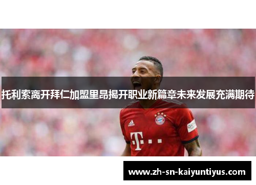 托利索离开拜仁加盟里昂揭开职业新篇章未来发展充满期待