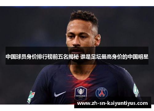 中国球员身价排行榜前五名揭秘 谁是足坛最高身价的中国明星 中国球员身价排行榜前五名揭秘 谁是足坛最高身价的中国明星