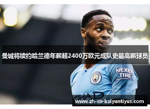 曼城将续约哈兰德年薪超2400万欧元成队史最高薪球员 曼城将续约哈兰德年薪超2400万欧元成队史最高薪球员