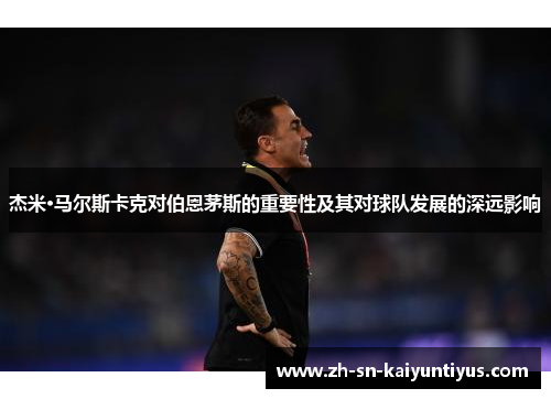 杰米·马尔斯卡克对伯恩茅斯的重要性及其对球队发展的深远影响 杰米·马尔斯卡克对伯恩茅斯的重要性及其对球队发展的深远影响