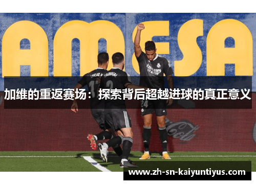 加维的重返赛场:探索背后超越进球的真正意义 加维的重返赛场:探索背后超越进球的真正意义