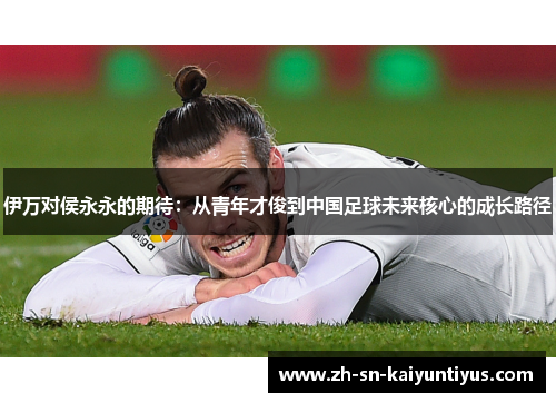 伊万对侯永永的期待：从青年才俊到中国足球未来核心的成长路径