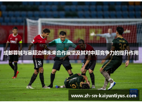 成都蓉城与塞超边锋未来合作展望及其对中超竞争力的提升作用