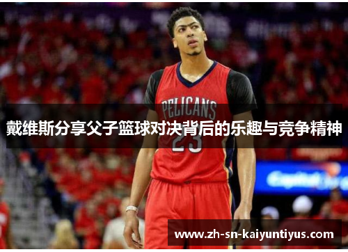 戴维斯分享父子篮球对决背后的乐趣与竞争精神 戴维斯分享父子篮球对决背后的乐趣与竞争精神