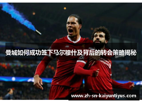 曼城如何成功签下马尔穆什及背后的转会策略揭秘