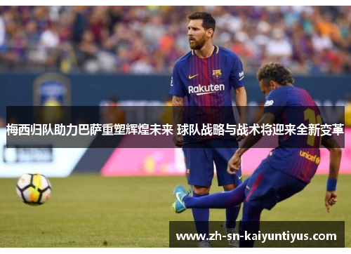 梅西归队助力巴萨重塑辉煌未来 球队战略与战术将迎来全新变革