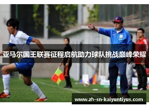 亚马尔国王联赛征程启航助力球队挑战巅峰荣耀 亚马尔国王联赛征程启航助力球队挑战巅峰荣耀