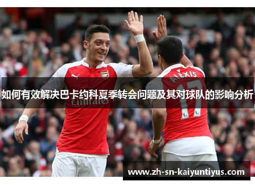如何有效解决巴卡约科夏季转会问题及其对球队的影响分析 如何有效解决巴卡约科夏季转会问题及其对球队的影响分析