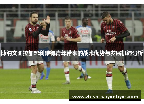 博纳文图拉加盟利雅得青年带来的战术优势与发展机遇分析 博纳文图拉加盟利雅得青年带来的战术优势与发展机遇分析