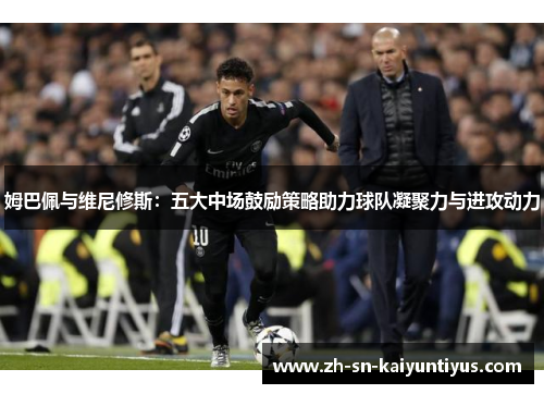 姆巴佩与维尼修斯：五大中场鼓励策略助力球队凝聚力与进攻动力