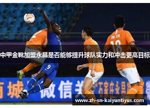 中甲金靴加盟永昌是否能够提升球队实力和冲击更高目标 中甲金靴加盟永昌是否能够提升球队实力和冲击更高目标