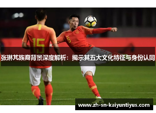 张琳芃族裔背景深度解析：揭示其五大文化特征与身份认同