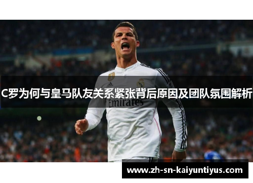 C罗为何与皇马队友关系紧张背后原因及团队氛围解析