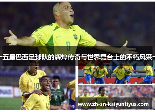 五星巴西足球队的辉煌传奇与世界舞台上的不朽风采 五星巴西足球队的辉煌传奇与世界舞台上的不朽风采