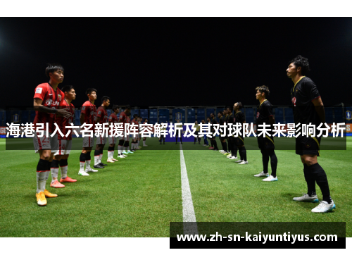 海港引入六名新援阵容解析及其对球队未来影响分析 海港引入六名新援阵容解析及其对球队未来影响分析