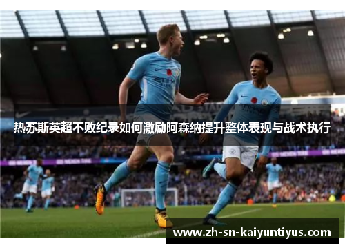 热苏斯英超不败纪录如何激励阿森纳提升整体表现与战术执行 热苏斯英超不败纪录如何激励阿森纳提升整体表现与战术执行