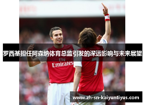 罗西基担任阿森纳体育总监引发的深远影响与未来展望