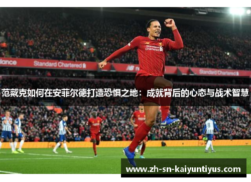 范戴克如何在安菲尔德打造恐惧之地:成就背后的心态与战术智慧 范戴克如何在安菲尔德打造恐惧之地:成就背后的心态与战术智慧