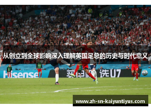 从创立到全球影响深入理解英国足总的历史与时代意义 从创立到全球影响深入理解英国足总的历史与时代意义