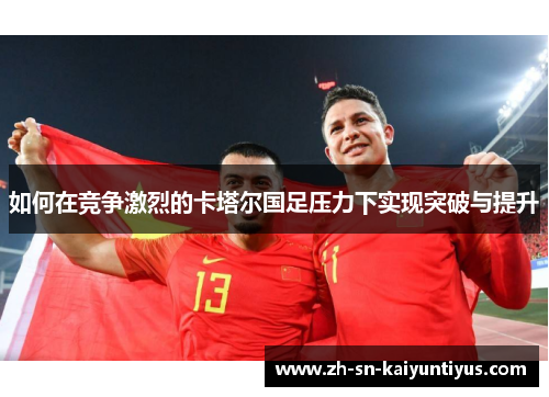 如何在竞争激烈的卡塔尔国足压力下实现突破与提升 如何在竞争激烈的卡塔尔国足压力下实现突破与提升