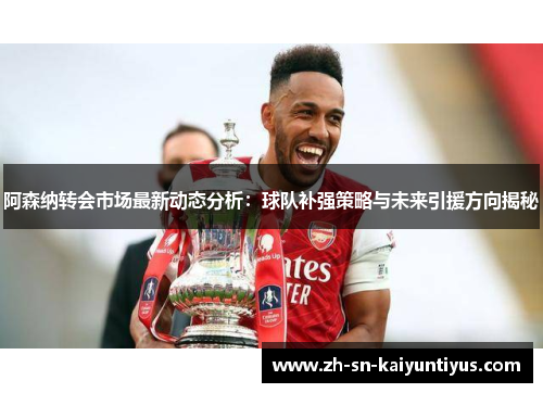 阿森纳转会市场最新动态分析：球队补强策略与未来引援方向揭秘