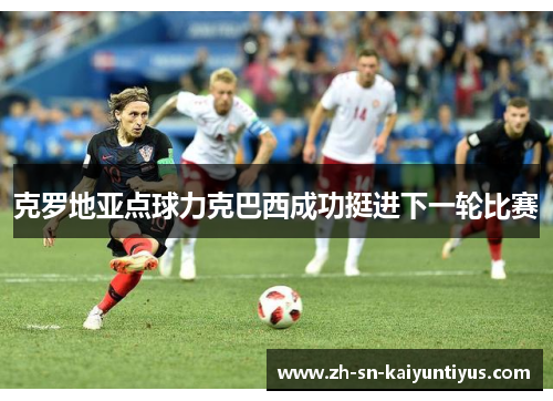 克罗地亚点球力克巴西成功挺进下一轮比赛