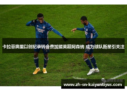卡拉菲奥里以创纪录转会费加盟英超阿森纳 成为球队新星引关注