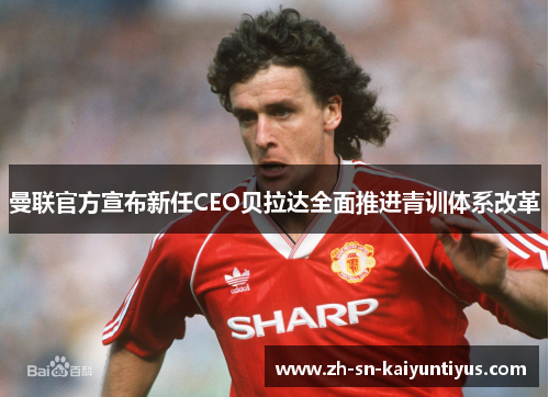 曼联官方宣布新任CEO贝拉达全面推进青训体系改革 曼联官方宣布新任CEO贝拉达全面推进青训体系改革