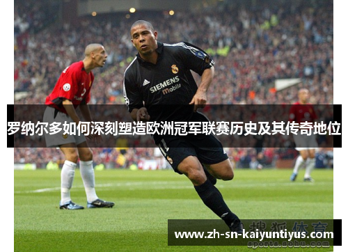 罗纳尔多如何深刻塑造欧洲冠军联赛历史及其传奇地位 罗纳尔多如何深刻塑造欧洲冠军联赛历史及其传奇地位
