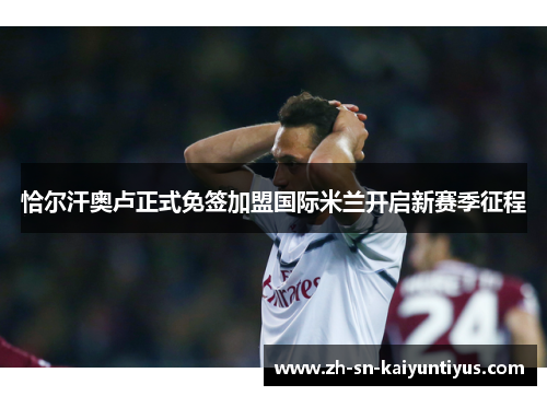 恰尔汗奥卢正式免签加盟国际米兰开启新赛季征程